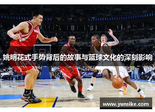 姚明花式手势背后的故事与篮球文化的深刻影响