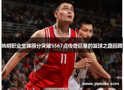 姚明职业生涯得分突破5567点传奇巨星的篮球之路回顾