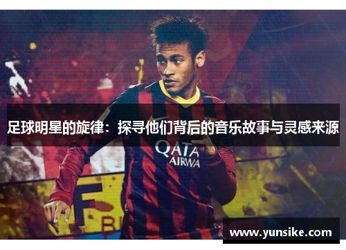 足球明星的旋律：探寻他们背后的音乐故事与灵感来源