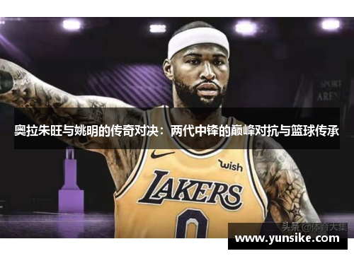 奥拉朱旺与姚明的传奇对决：两代中锋的巅峰对抗与篮球传承