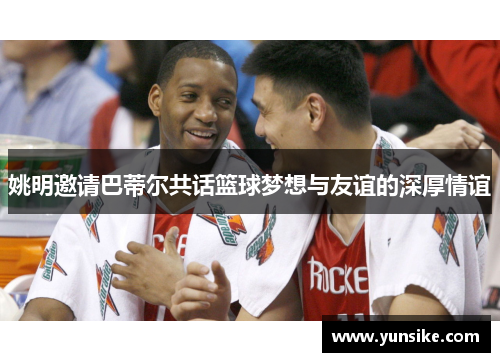 姚明邀请巴蒂尔共话篮球梦想与友谊的深厚情谊