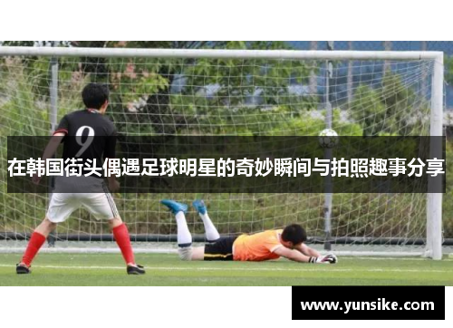 在韩国街头偶遇足球明星的奇妙瞬间与拍照趣事分享