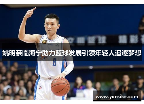 姚明亲临海宁助力篮球发展引领年轻人追逐梦想