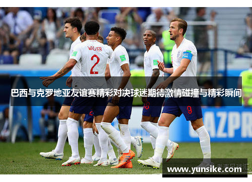 巴西与克罗地亚友谊赛精彩对决球迷期待激情碰撞与精彩瞬间
